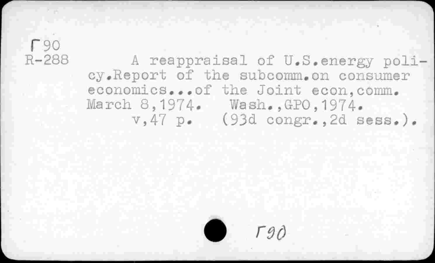 ﻿T 90
R-288
A reappraisal of U.S.energy policy.Report of the su.bcomm.on consumer economics,..of the Joint econ,comm. March 8,1974.	Wash.,ORO,1974.
v,47 p. (93d congr.,2d sess.).
• rad